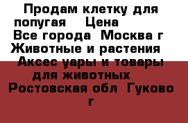 Продам клетку для попугая. › Цена ­ 3 000 - Все города, Москва г. Животные и растения » Аксесcуары и товары для животных   . Ростовская обл.,Гуково г.